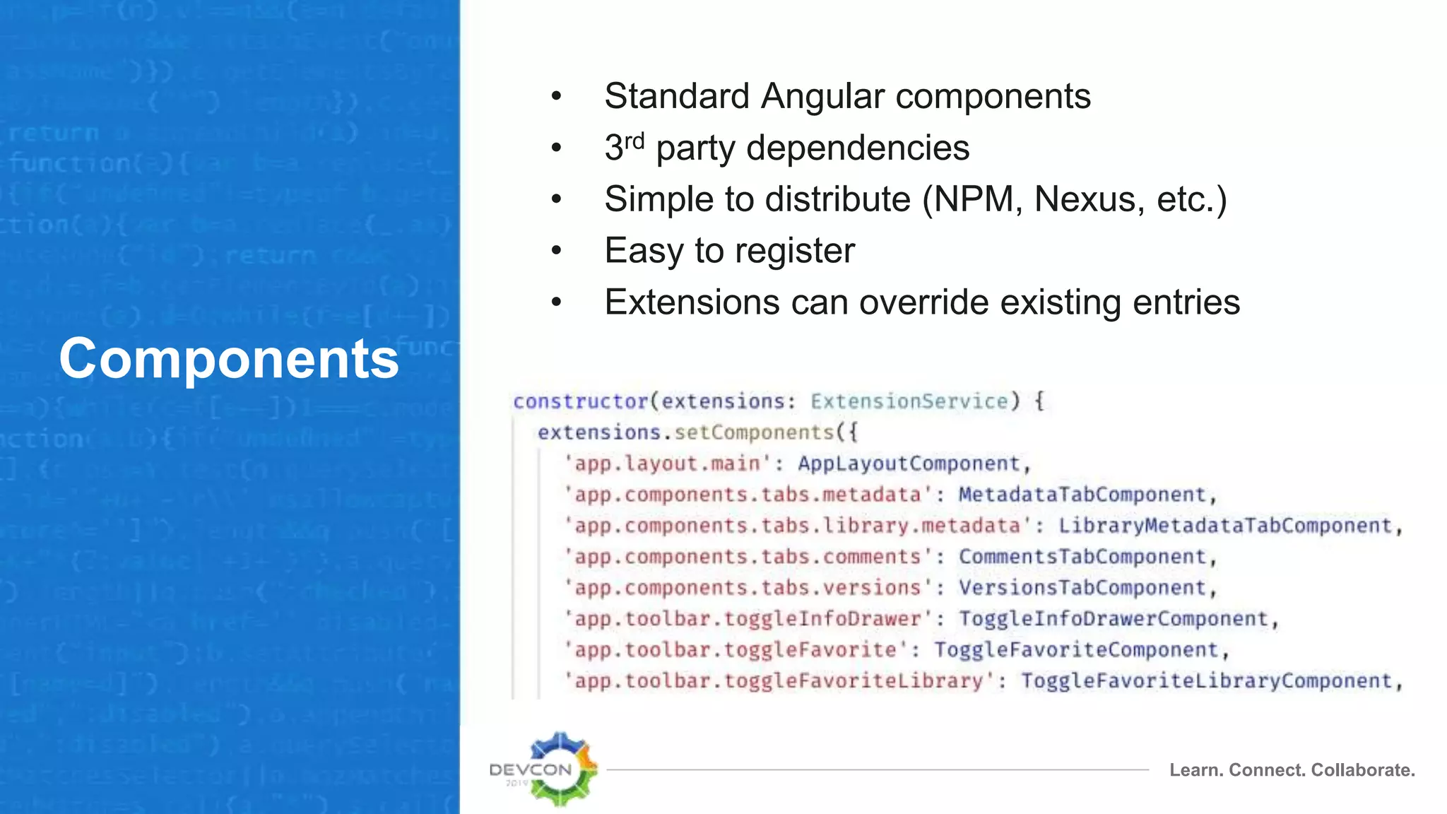 Learn. Connect. Collaborate.
Components
• Standard Angular components
• 3rd party dependencies
• Simple to distribute (NPM, Nexus, etc.)
• Easy to register
• Extensions can override existing entries
 