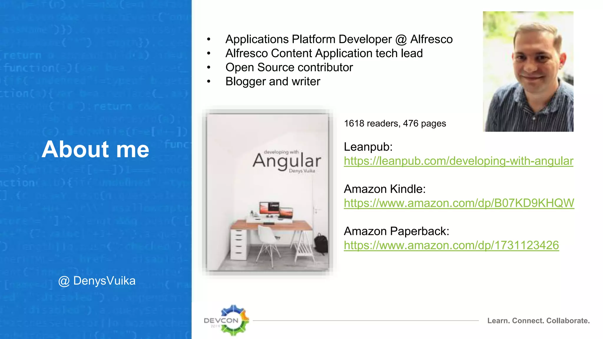 Learn. Connect. Collaborate.
About me
• Applications Platform Developer @ Alfresco
• Alfresco Content Application tech lead
• Open Source contributor
• Blogger and writer
Leanpub:
https://leanpub.com/developing-with-angular
Amazon Kindle:
https://www.amazon.com/dp/B07KD9KHQW
Amazon Paperback:
https://www.amazon.com/dp/1731123426
1618 readers, 476 pages
@ DenysVuika
 