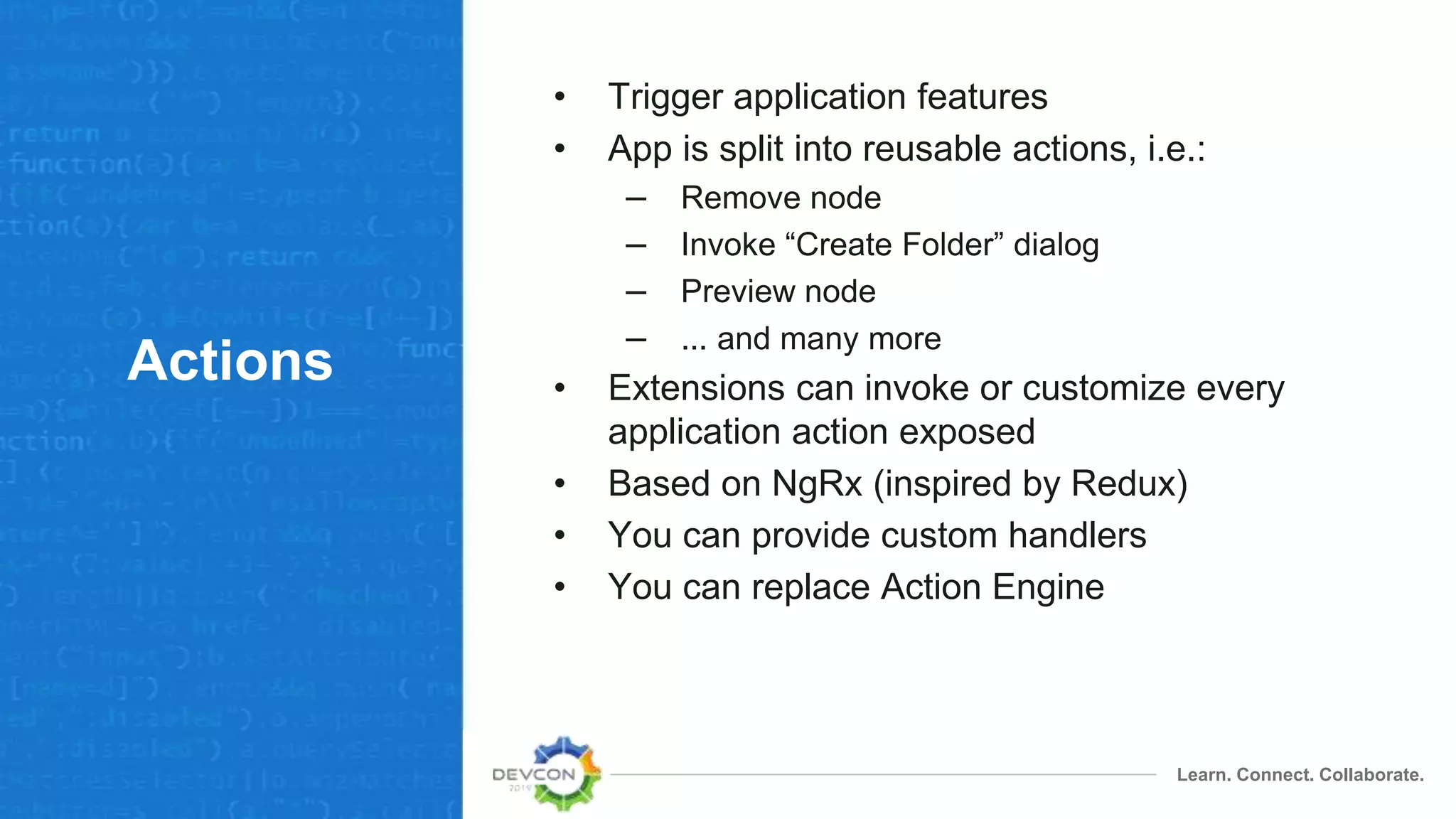 Learn. Connect. Collaborate.
Actions
• Trigger application features
• App is split into reusable actions, i.e.:
– Remove node
– Invoke “Create Folder” dialog
– Preview node
– ... and many more
• Extensions can invoke or customize every
application action exposed
• Based on NgRx (inspired by Redux)
• You can provide custom handlers
• You can replace Action Engine
 