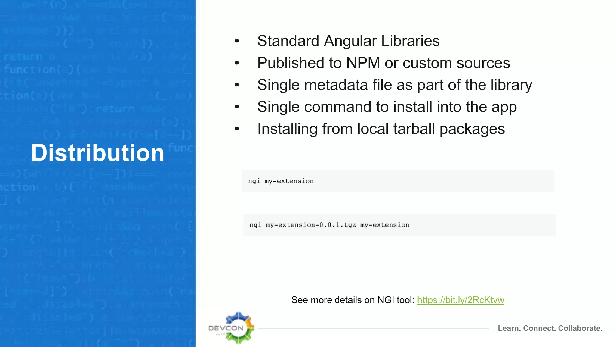 Learn. Connect. Collaborate.
Distribution
• Standard Angular Libraries
• Published to NPM or custom sources
• Single metadata file as part of the library
• Single command to install into the app
• Installing from local tarball packages
See more details on NGI tool: https://bit.ly/2RcKtvw
 