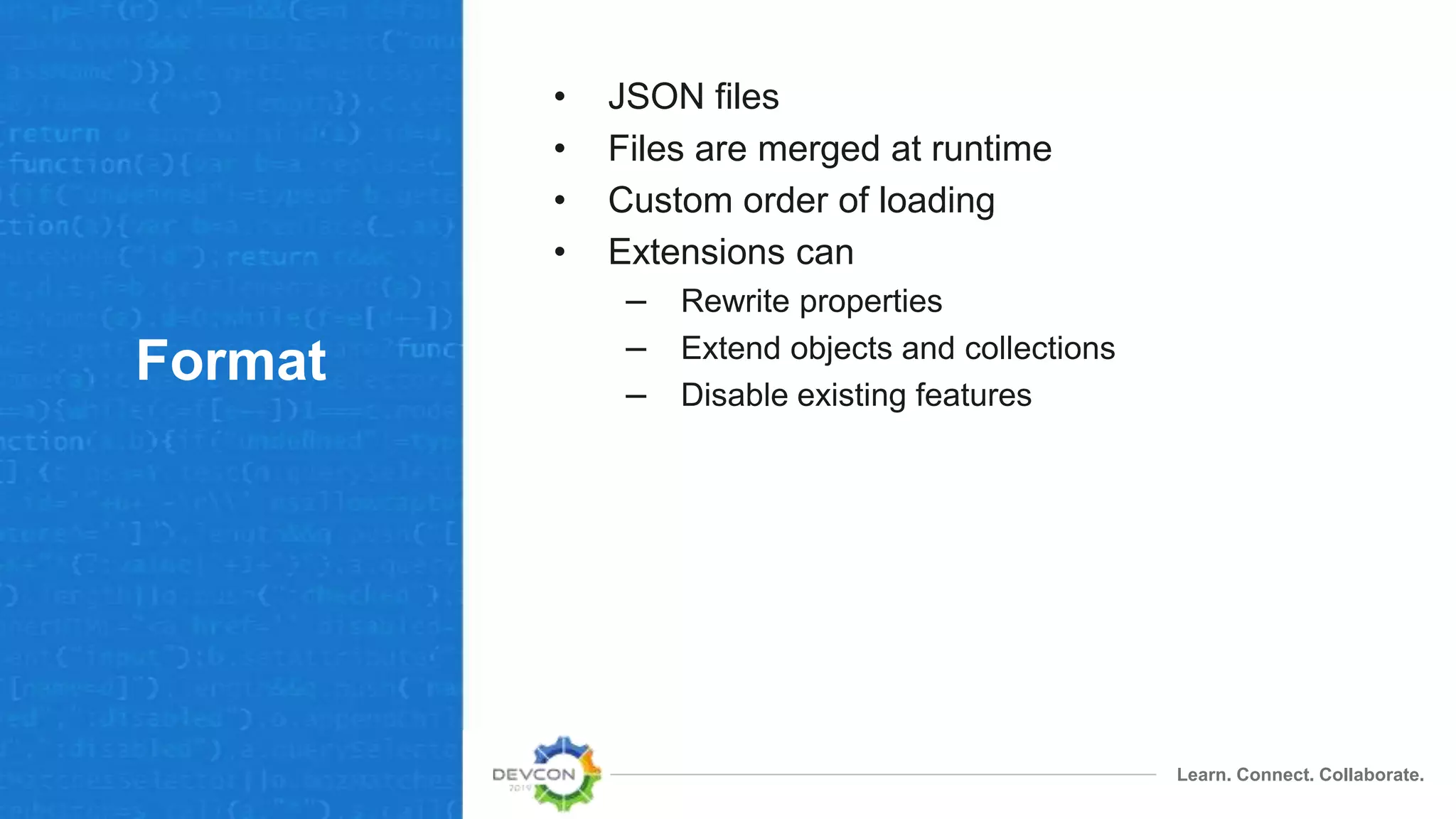 Learn. Connect. Collaborate.
Format
• JSON files
• Files are merged at runtime
• Custom order of loading
• Extensions can
– Rewrite properties
– Extend objects and collections
– Disable existing features
 