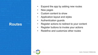 Learn. Connect. Collaborate.
Routes
• Expand the app by adding new routes
• New pages
• Custom content to show
• Application layout and styles
• Authentication guards
• Register actions to redirect to your content
• Register buttons to invoke your actions
• Redefine and customize other routes
 