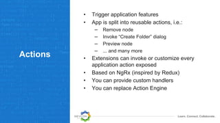Learn. Connect. Collaborate.
Actions
• Trigger application features
• App is split into reusable actions, i.e.:
– Remove node
– Invoke “Create Folder” dialog
– Preview node
– ... and many more
• Extensions can invoke or customize every
application action exposed
• Based on NgRx (inspired by Redux)
• You can provide custom handlers
• You can replace Action Engine
 