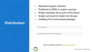 Learn. Connect. Collaborate.
Distribution
• Standard Angular Libraries
• Published to NPM or custom sources
• Single metadata file as part of the library
• Single command to install into the app
• Installing from local tarball packages
See more details on NGI tool: https://bit.ly/2RcKtvw
 