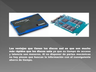 Las ventajas que tienen los discos ssd es que son mucho
más rápidos que los discos sata ya que su tiempo de acceso
y latencia son menores. Al no disponer de partes mecánicas
no hay piezas que buscan la información con el consiguiente
ahorro de tiempo.
 