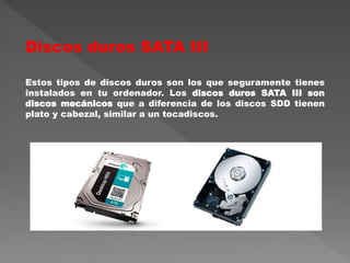Discos duros SATA III
Estos tipos de discos duros son los que seguramente tienes
instalados en tu ordenador. Los discos duros SATA III son
discos mecánicos que a diferencia de los discos SDD tienen
plato y cabezal, similar a un tocadiscos.
 