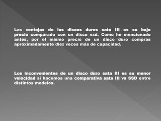 Las ventajas de los discos duros sata III es su bajo
precio comparado con un disco ssd. Como he mencionado
antes, por el mismo precio de un disco duro compras
aproximadamente diez veces más de capacidad.
Los inconvenientes de un disco duro sata III es su menor
velocidad si hacemos una comparativa sata III vs SSD entre
distintos modelos.
 
