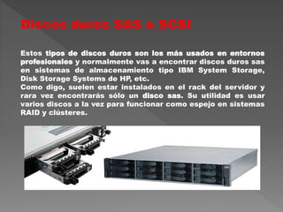 Discos duros SAS o SCSI
Estos tipos de discos duros son los más usados en entornos
profesionales y normalmente vas a encontrar discos duros sas
en sistemas de almacenamiento tipo IBM System Storage,
Disk Storage Systems de HP, etc.
Como digo, suelen estar instalados en el rack del servidor y
rara vez encontrarás sólo un disco sas. Su utilidad es usar
varios discos a la vez para funcionar como espejo en sistemas
RAID y clústeres.
 