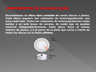 COMPONENTES DE UN DISCO DURO
Normalmente un disco duro consiste en varios discos o platos.
Cada disco requiere dos cabezales de lectura/grabación, uno
para cada lado. Todos los cabezales de lectura/grabación están
unidos a un solo brazo de acceso, de modo que no puedan
moverse independientemente. Cada disco tiene el mismo
número de pistas, y a la parte de la pista que corta a través de
todos los discos se le llama cilindro.
 