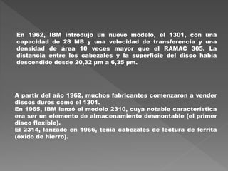 En 1962, IBM introdujo un nuevo modelo, el 1301, con una
capacidad de 28 MB y una velocidad de transferencia y una
densidad de área 10 veces mayor que el RAMAC 305. La
distancia entre los cabezales y la superficie del disco había
descendido desde 20,32 µm a 6,35 µm.
A partir del año 1962, muchos fabricantes comenzaron a vender
discos duros como el 1301.
En 1965, IBM lanzó el modelo 2310, cuya notable característica
era ser un elemento de almacenamiento desmontable (el primer
disco flexible).
El 2314, lanzado en 1966, tenía cabezales de lectura de ferrita
(óxido de hierro).
 