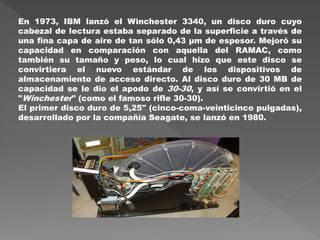 En 1973, IBM lanzó el Winchester 3340, un disco duro cuyo
cabezal de lectura estaba separado de la superficie a través de
una fina capa de aire de tan sólo 0,43 µm de espesor. Mejoró su
capacidad en comparación con aquella del RAMAC, como
también su tamaño y peso, lo cual hizo que este disco se
convirtiera el nuevo estándar de los dispositivos de
almacenamiento de acceso directo. Al disco duro de 30 MB de
capacidad se le dio el apodo de 30-30, y así se convirtió en el
"Winchester" (como el famoso rifle 30-30).
El primer disco duro de 5,25" (cinco-coma-veinticinco pulgadas),
desarrollado por la compañía Seagate, se lanzó en 1980.
 