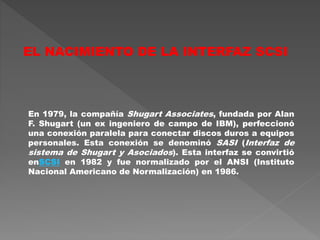 En 1979, la compañía Shugart Associates, fundada por Alan
F. Shugart (un ex ingeniero de campo de IBM), perfeccionó
una conexión paralela para conectar discos duros a equipos
personales. Esta conexión se denominó SASI (Interfaz de
sistema de Shugart y Asociados). Esta interfaz se convirtió
enSCSI en 1982 y fue normalizado por el ANSI (Instituto
Nacional Americano de Normalización) en 1986.
EL NACIMIENTO DE LA INTERFAZ SCSI
 