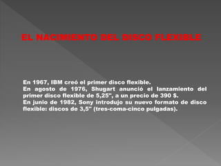 En 1967, IBM creó el primer disco flexible.
En agosto de 1976, Shugart anunció el lanzamiento del
primer disco flexible de 5,25", a un precio de 390 $.
En junio de 1982, Sony introdujo su nuevo formato de disco
flexible: discos de 3,5" (tres-coma-cinco pulgadas).
EL NACIMIENTO DEL DISCO FLEXIBLE
 