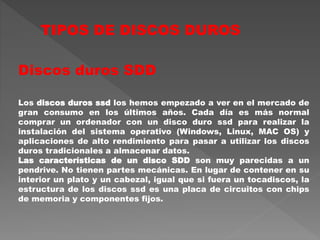TIPOS DE DISCOS DUROS
Discos duros SDD
Los discos duros ssd los hemos empezado a ver en el mercado de
gran consumo en los últimos años. Cada día es más normal
comprar un ordenador con un disco duro ssd para realizar la
instalación del sistema operativo (Windows, Linux, MAC OS) y
aplicaciones de alto rendimiento para pasar a utilizar los discos
duros tradicionales a almacenar datos.
Las características de un disco SDD son muy parecidas a un
pendrive. No tienen partes mecánicas. En lugar de contener en su
interior un plato y un cabezal, igual que si fuera un tocadiscos, la
estructura de los discos ssd es una placa de circuitos con chips
de memoria y componentes fijos.
 