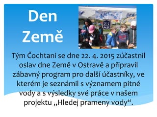 Den
Země
Tým Čochtani se dne 22. 4. 2015 zúčastnil
oslav dne Země v Ostravě a připravil
zábavný program pro další účastníky, ve
kterém je seznámil s významem pitné
vody a s výsledky své práce v našem
projektu „Hledej prameny vody“.
 