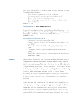 Main duties as president of the University of the Southern Caribbean computer
science club were as follows:
• Organize and manages clubs meetings an agenda.
• Maintain contact with participants in inter-collegiate events.
• Ensure that all officers complete their duties.
• Become thoroughly acquainted with the plans of the department of
Computer Science.
May 2013 – 2014
Graphic Designer – Lawson Blacks Foundation
Produced logo and graphic design work for Lawson Blacks Foundation, a non-
profit organization geared towards the educating the public on about Lupus and
helping those affected by it. Software used: Adobe Fireworks
May 2012 – 2013
Competitions and University Projects
• Participation in Microsoft Imagine Cup. (2012)
• Programmed Lego MindStorm NXT to operate similar to a self-driving
car. (2012)
• Participated in Teleios Code Jam Software development competition.
(2011)
• Developed University Café Website for web development project.
(2010)
• Participated in the Science Week hosted by the School of Science and
Technology. (2008)
PROFILE I am a young and passionate web and mobile application developer, designer
and entrepreneur. I graduated from the University of the Southern Caribbean
(USC), Andrews University Affiliate with a Bachelor of Science (BS) in Computer
Science (Software Systems) and a Minor in Mathematics (2012). I am highly self-
motivated, goal-oriented and always up for a challenge. I am constantly striving
to acquire new knowledge and skills and improve my existing skill-set.
Everything I do revolves around me being more creative more innovative and
producing unique, smooth and user-friendly applications for many different
platforms.
When I am not at work, I spend most of my time capturing and editing photos,
working on personal and group programming projects, playing football watching
movies and TV shows and experimenting with code. I love problem solving,
mobile application development and mobile technology in general. Oh, and I
also love Sublime Text, it’s awesome. I work hard to keep up-to-date with the
 