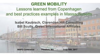 GREEN MOBILITY
Lessons learned from Copenhagen
and best practices examples in Massachusetts
Isabel Kaubisch, Clarendon Hill Consulting
Bill Scully, Green International Affiliates
MAPD Conference - Pittsfield, MA - June 16th, 2017
 