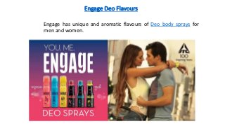 Engage Deo Flavours
Engage has unique and aromatic flavours of Deo body sprays for
men and women.
 