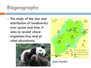 Biogeography
 The study of the size and
distribution of biodiversity
over space and time. It
aims to reveal where
organisms live, and at
what abundance.
Giant Pandas
 