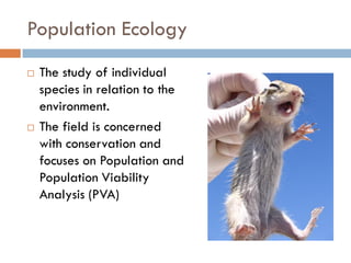 Population Ecology
 The study of individual
species in relation to the
environment.
 The field is concerned
with conservation and
focuses on Population and
Population Viability
Analysis (PVA)
 