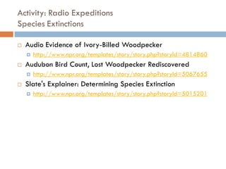 Activity: Radio Expeditions
Species Extinctions
 Audio Evidence of Ivory-Billed Woodpecker
 http://www.npr.org/templates/story/story.php?storyId=4814860
 Audubon Bird Count, Lost Woodpecker Rediscovered
 http://www.npr.org/templates/story/story.php?storyId=5067655
 Slate's Explainer: Determining Species Extinction
 http://www.npr.org/templates/story/story.php?storyId=5015201
 