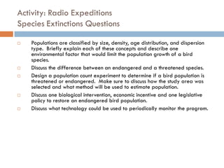 Activity: Radio Expeditions
Species Extinctions Questions
 Populations are classified by size, density, age distribution, and dispersion
type. Briefly explain each of these concepts and describe one
environmental factor that would limit the population growth of a bird
species.
 Discuss the difference between an endangered and a threatened species.
 Design a population count experiment to determine if a bird population is
threatened or endangered. Make sure to discuss how the study area was
selected and what method will be used to estimate population.
 Discuss one biological intervention, economic incentive and one legislative
policy to restore an endangered bird population.
 Discuss what technology could be used to periodically monitor the program.
 