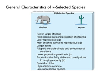 Fewer, larger offspring
High parental care and protection of offspring
Later reproductive age
Most offspring survive to reproductive age
Larger adults
Adapted to stable climate and environmental
conditions
Lower population growth rate (r)
Population size fairly stable and usually close
to carrying capacity (K)
Specialist niche
High ability to compete
Late successional species
elephant saguaro
K-Selected Species
General Characteristics of k-Selected Species
 