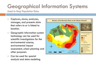 Geographical Information Systems
Used to Map Population Data
 Captures, stores, analyzes,
manages, and presents data
that refers to or is linked to
location.
 Geographic information system
technology can be used for
scientific investigations for the
environmental science,
environmental impact
assessment, urban planning and
other purposes.
 Can be used for spacial
analysis and data modeling.
 
