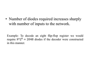• Number of diodes required increases sharply
with number of inputs to the network.
Example: To decode an eight flip-flop register we would
require 8*28
= 2048 diodes if the decoder were constructed
in this manner.
 