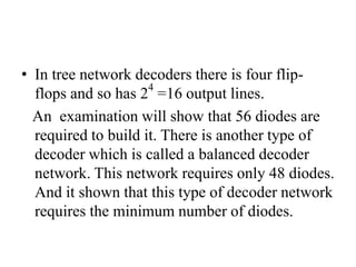 • In tree network decoders there is four flip-
flops and so has 24
=16 output lines.
An examination will show that 56 diodes are
required to build it. There is another type of
decoder which is called a balanced decoder
network. This network requires only 48 diodes.
And it shown that this type of decoder network
requires the minimum number of diodes.
 