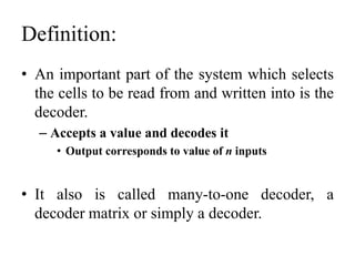 Definition:
• An important part of the system which selects
the cells to be read from and written into is the
decoder.
– Accepts a value and decodes it
• Output corresponds to value of n inputs
• It also is called many-to-one decoder, a
decoder matrix or simply a decoder.
 