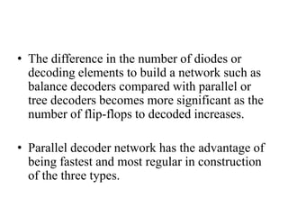 • The difference in the number of diodes or
decoding elements to build a network such as
balance decoders compared with parallel or
tree decoders becomes more significant as the
number of flip-flops to decoded increases.
• Parallel decoder network has the advantage of
being fastest and most regular in construction
of the three types.
 
