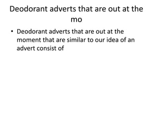 Deodorant adverts that are out at the
               mo
• Deodorant adverts that are out at the
  moment that are similar to our idea of an
  advert consist of
 