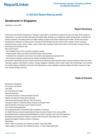 Find Industry reports, Company profiles
ReportLinker                                                                          and Market Statistics



                                  >> Get this Report Now by email!

Deodorants in Singapore
Published on June 2009

                                                                                                                  Report Summary

Euromonitor International's Deodorants in Singapore report offers a comprehensive guide to the size and shape of the market at a
national level. It provides the latest retail sales data (2003-2008), allowing you to identify the sectors driving growth. It identifies the
leading companies, the leading brands and offers strategic analysis of key factors influencing the market - be they new product
developments, distribution or pricing issues. Forecasts to 2013 illustrate how the market is set to change. Product coverage:
deodorant sprays, pumps, roll-ons, sticks, creams, wipes. Data coverage: market sizes (historic and forecasts), company shares,
brand shares and distribution data.
Why buy this report'
* Get a detailed picture of the cosmetics & toiletries industry
* Pinpoint growth sectors and trends and identify factors driving change
* Understand the competitive environment, the market's major players and leading brands
* Use five-year forecasts to assess how the market is predicted to develop
Euromonitor International has over 30 years experience of publishing market research reports, business reference books and online
information systems. With offices in London, Chicago, Singapore, Shanghai, Vilnius, Dubai, Cape Town and Santiago and a network
of over 600 analysts worldwide, Euromonitor International has a unique capability to develop reliable information resources to help
drive informed strategic planning




                                                                                                                  Table of Content

Deodorants in Singapore
Euromonitor International
June 2009
List of Contents and Tables
Executive Summary
Consumers Continue To Demand Quality Products
Organic and Natural Products Gain Popularity
International Manufacturers Maintain Their Dominance
Consumers Switch To Channels Selling Products at Cheaper Prices
High Penetration of Products Leads To Minimal Growth
Key Trends and Developments
An Increasing Number of Consumers Opt for Aesthetic Treatments
the Health Sciences Authority Implements the Asean Cosmetic Directive From January 2008
Growing Dominance of Beauty Specialist Retailers in Colour Cosmetics, Skin Care and Fragrances
Anti-ageing Products Remain Greatly in Demand, With Advanced Technology Used in Products
Natural and Organic Products Continue To Blossom
Market Data
Table 1 Sales of Cosmetics and Toiletries by Sector: Value 2003-2008
Table 2 Sales of Cosmetics and Toiletries by Sector: % Value Growth 2003-2008



Deodorants in Singapore                                                                                                               Page 1/5
 
