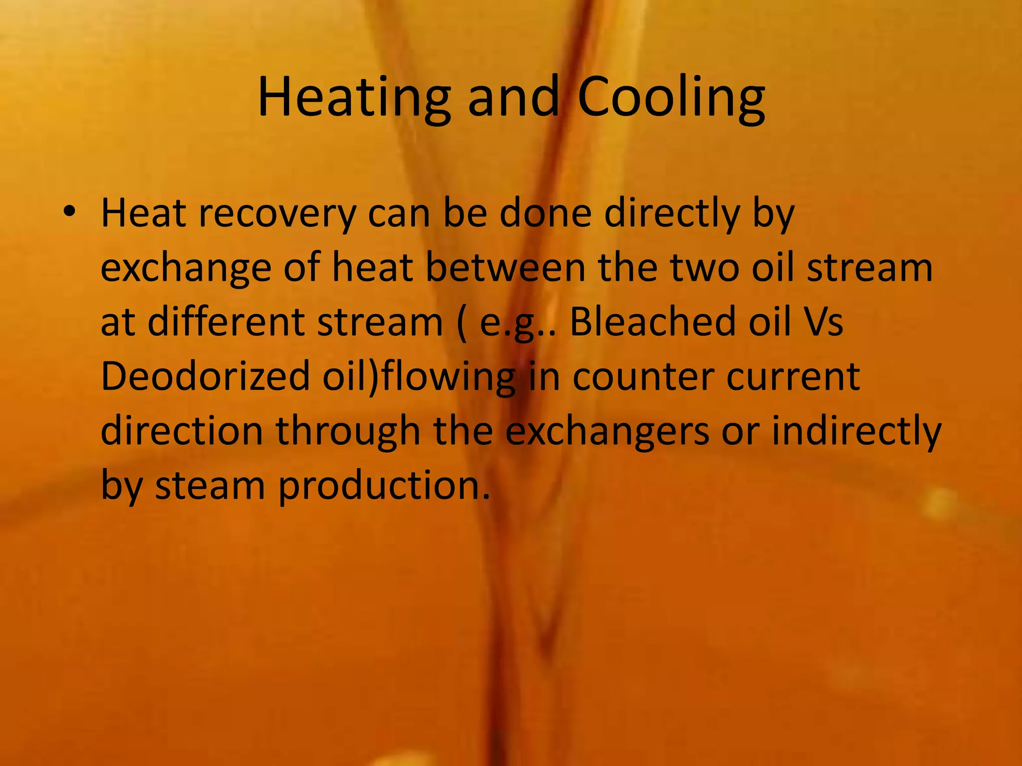 Heating and Cooling
• Heat recovery can be done directly by
  exchange of heat between the two oil stream
  at different stream ( e.g.. Bleached oil Vs
  Deodorized oil)flowing in counter current
  direction through the exchangers or indirectly
  by steam production.
 