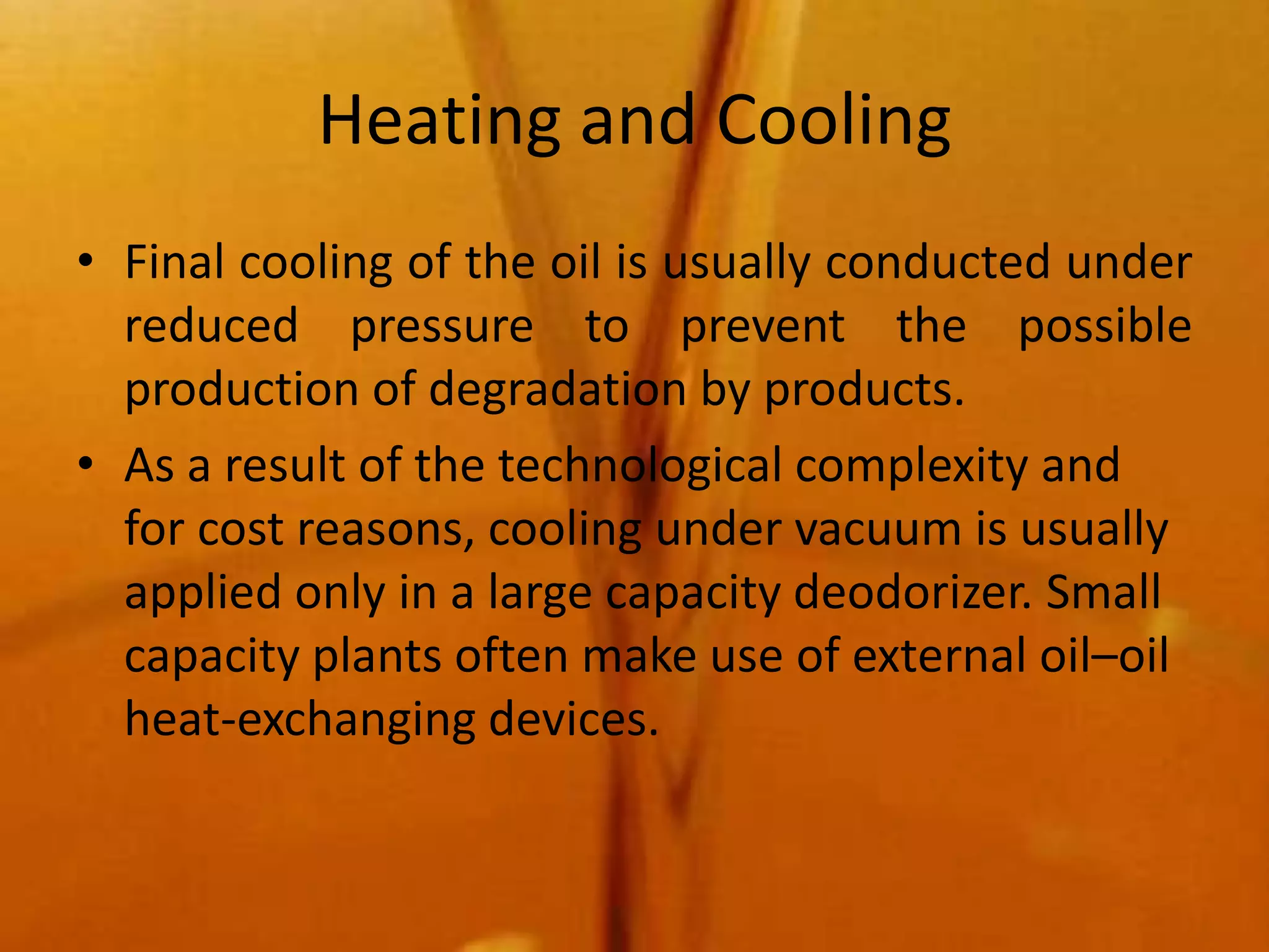 Heating and Cooling
• Final cooling of the oil is usually conducted under
  reduced pressure to prevent the possible
  production of degradation by products.
• As a result of the technological complexity and
  for cost reasons, cooling under vacuum is usually
  applied only in a large capacity deodorizer. Small
  capacity plants often make use of external oil–oil
  heat-exchanging devices.
 