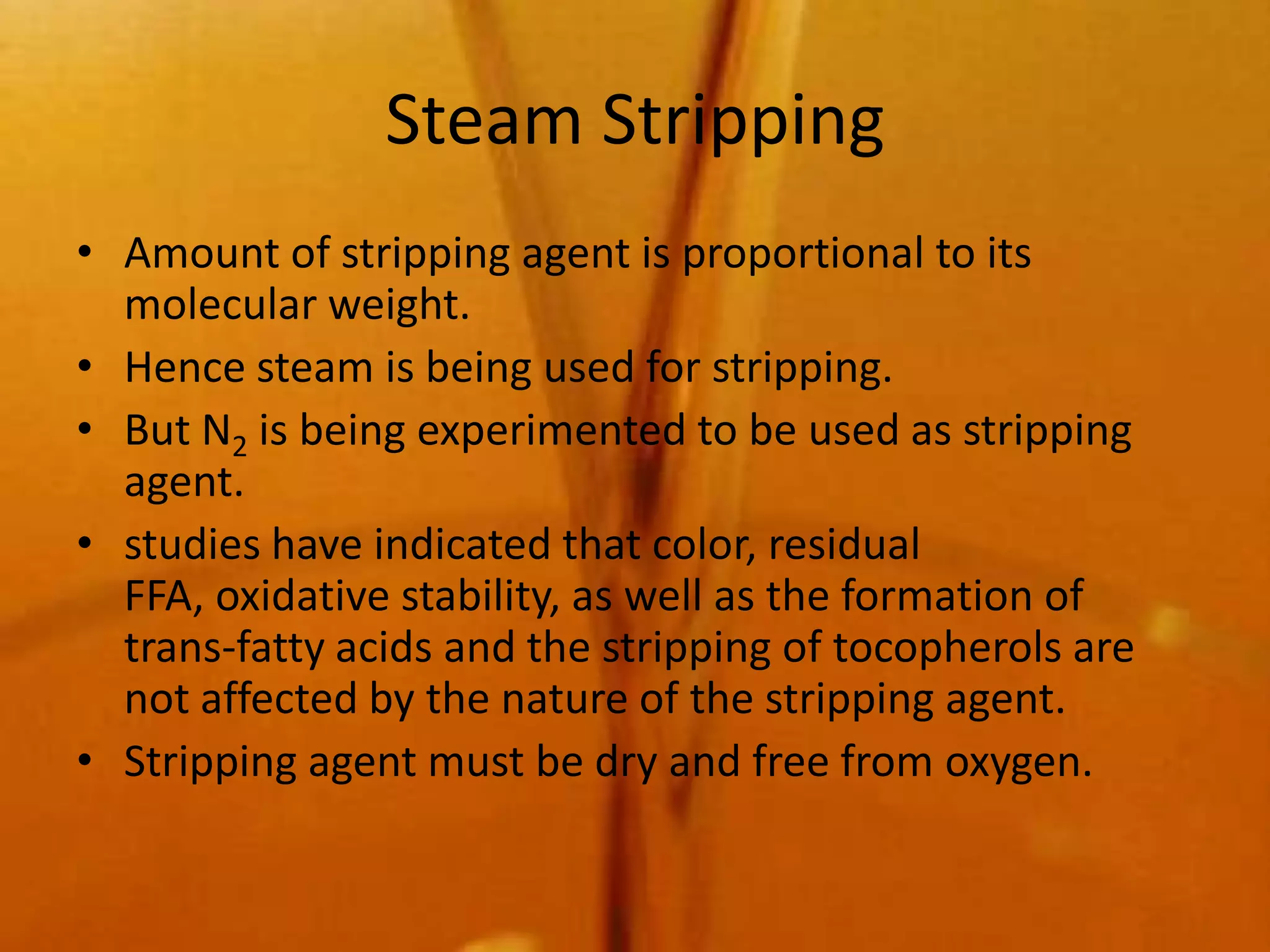 Steam Stripping
• Amount of stripping agent is proportional to its
  molecular weight.
• Hence steam is being used for stripping.
• But N2 is being experimented to be used as stripping
  agent.
• studies have indicated that color, residual
  FFA, oxidative stability, as well as the formation of
  trans-fatty acids and the stripping of tocopherols are
  not affected by the nature of the stripping agent.
• Stripping agent must be dry and free from oxygen.
 