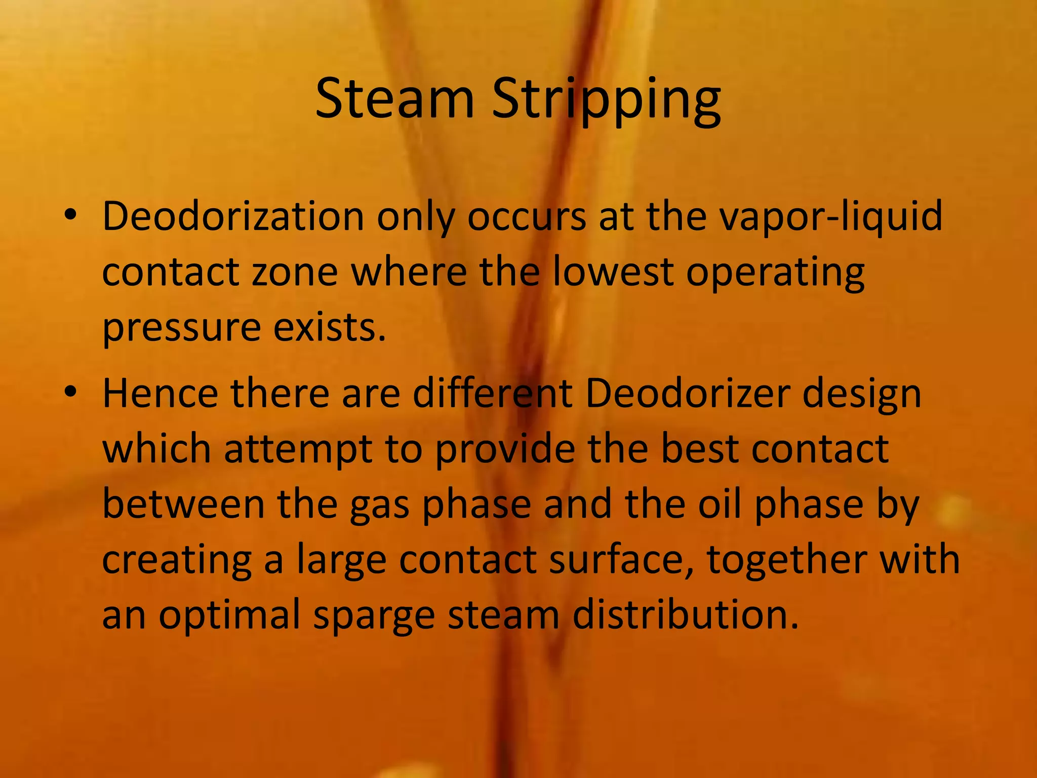 Steam Stripping
• Deodorization only occurs at the vapor-liquid
  contact zone where the lowest operating
  pressure exists.
• Hence there are different Deodorizer design
  which attempt to provide the best contact
  between the gas phase and the oil phase by
  creating a large contact surface, together with
  an optimal sparge steam distribution.
 