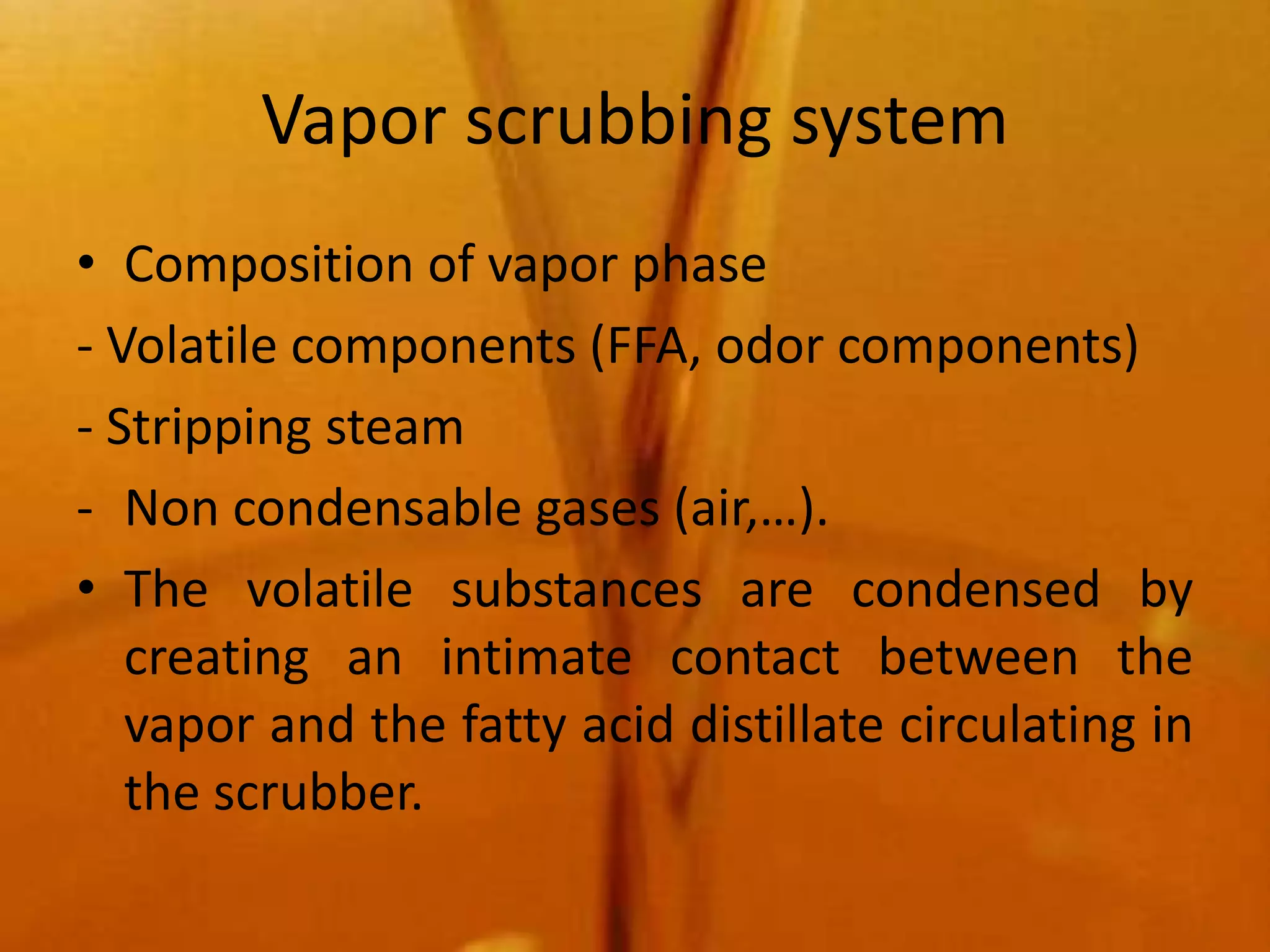 Vapor scrubbing system
• Composition of vapor phase
- Volatile components (FFA, odor components)
- Stripping steam
- Non condensable gases (air,…).
• The volatile substances are condensed by
   creating an intimate contact between the
   vapor and the fatty acid distillate circulating in
   the scrubber.
 
