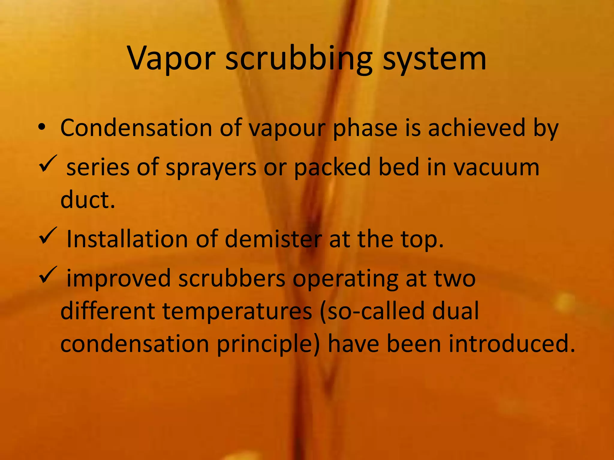 Vapor scrubbing system
• Condensation of vapour phase is achieved by
 series of sprayers or packed bed in vacuum
  duct.
 Installation of demister at the top.
 improved scrubbers operating at two
  different temperatures (so-called dual
  condensation principle) have been introduced.
 