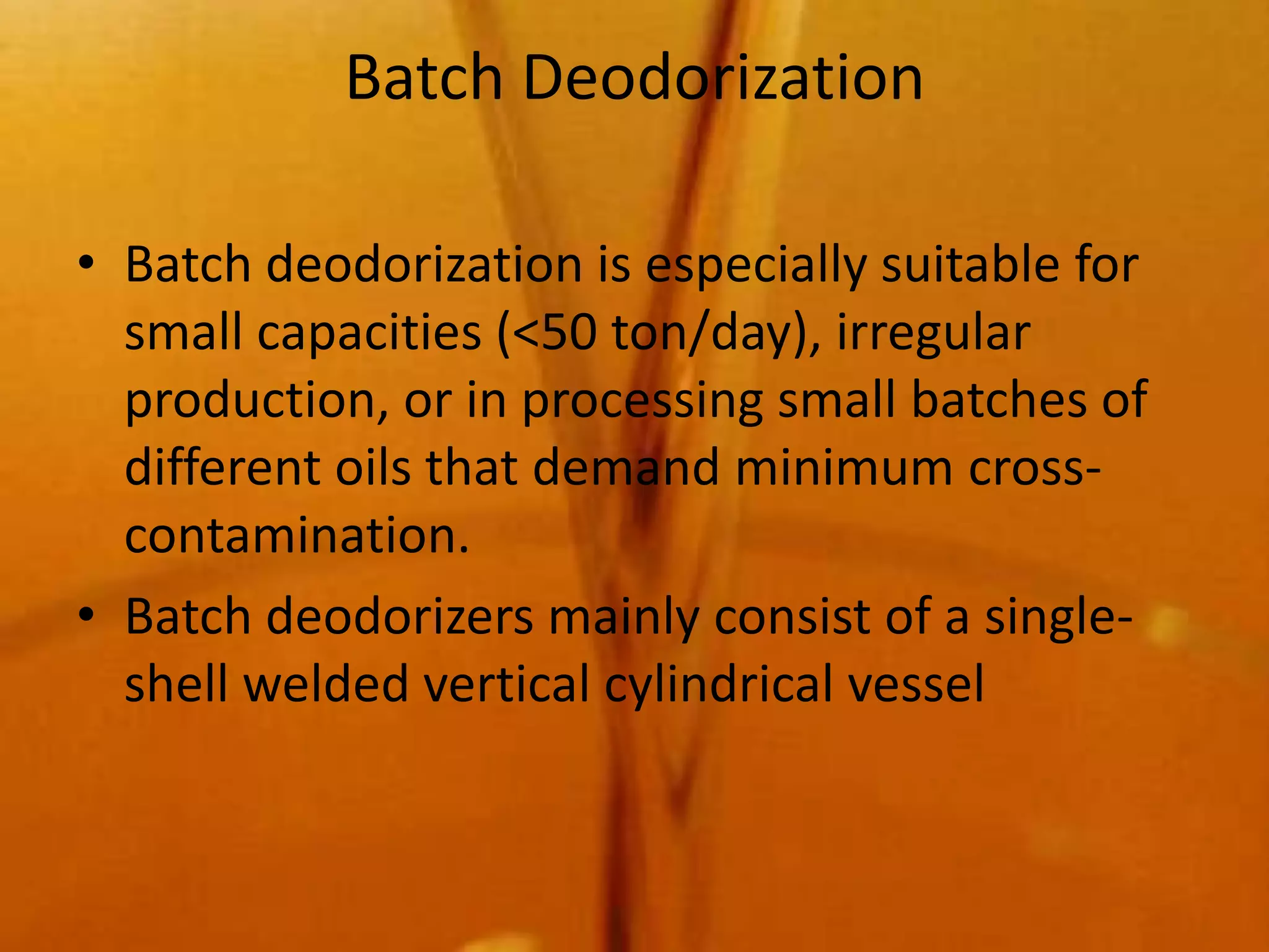 Batch Deodorization

• Batch deodorization is especially suitable for
  small capacities (<50 ton/day), irregular
  production, or in processing small batches of
  different oils that demand minimum cross-
  contamination.
• Batch deodorizers mainly consist of a single-
  shell welded vertical cylindrical vessel
 