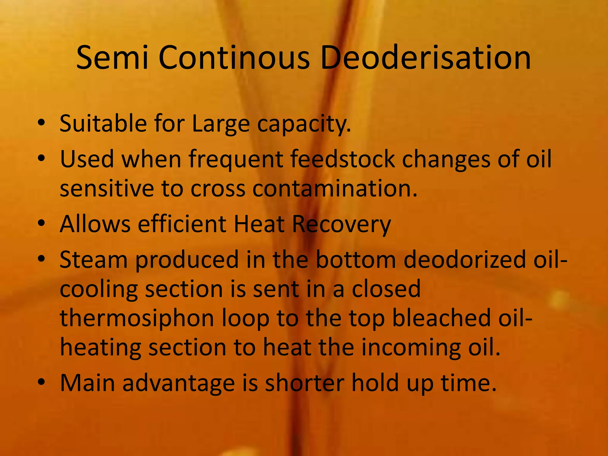 Semi Continous Deoderisation
• Suitable for Large capacity.
• Used when frequent feedstock changes of oil
  sensitive to cross contamination.
• Allows efficient Heat Recovery
• Steam produced in the bottom deodorized oil-
  cooling section is sent in a closed
  thermosiphon loop to the top bleached oil-
  heating section to heat the incoming oil.
• Main advantage is shorter hold up time.
 