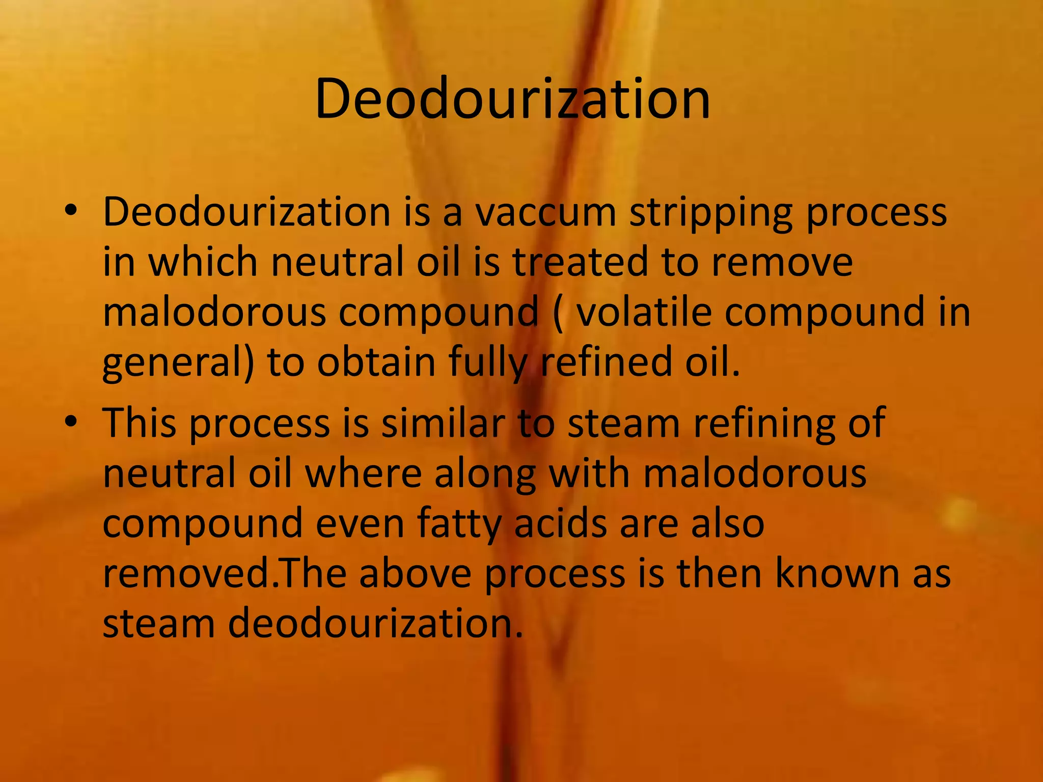 Deodourization
• Deodourization is a vaccum stripping process
  in which neutral oil is treated to remove
  malodorous compound ( volatile compound in
  general) to obtain fully refined oil.
• This process is similar to steam refining of
  neutral oil where along with malodorous
  compound even fatty acids are also
  removed.The above process is then known as
  steam deodourization.
 