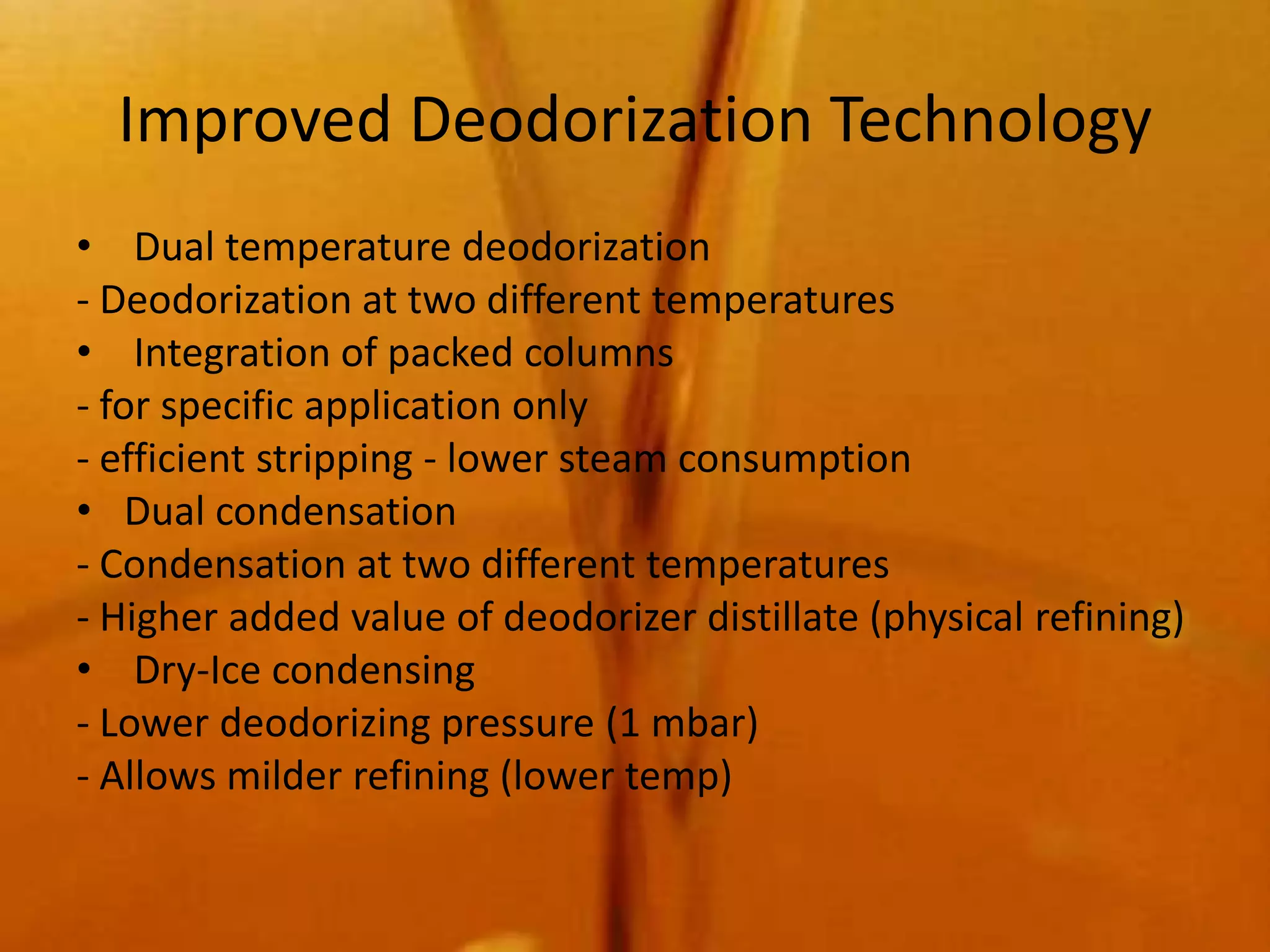 Improved Deodorization Technology
• Dual temperature deodorization
- Deodorization at two different temperatures
• Integration of packed columns
- for specific application only
- efficient stripping - lower steam consumption
• Dual condensation
- Condensation at two different temperatures
- Higher added value of deodorizer distillate (physical refining)
• Dry-Ice condensing
- Lower deodorizing pressure (1 mbar)
- Allows milder refining (lower temp)
 