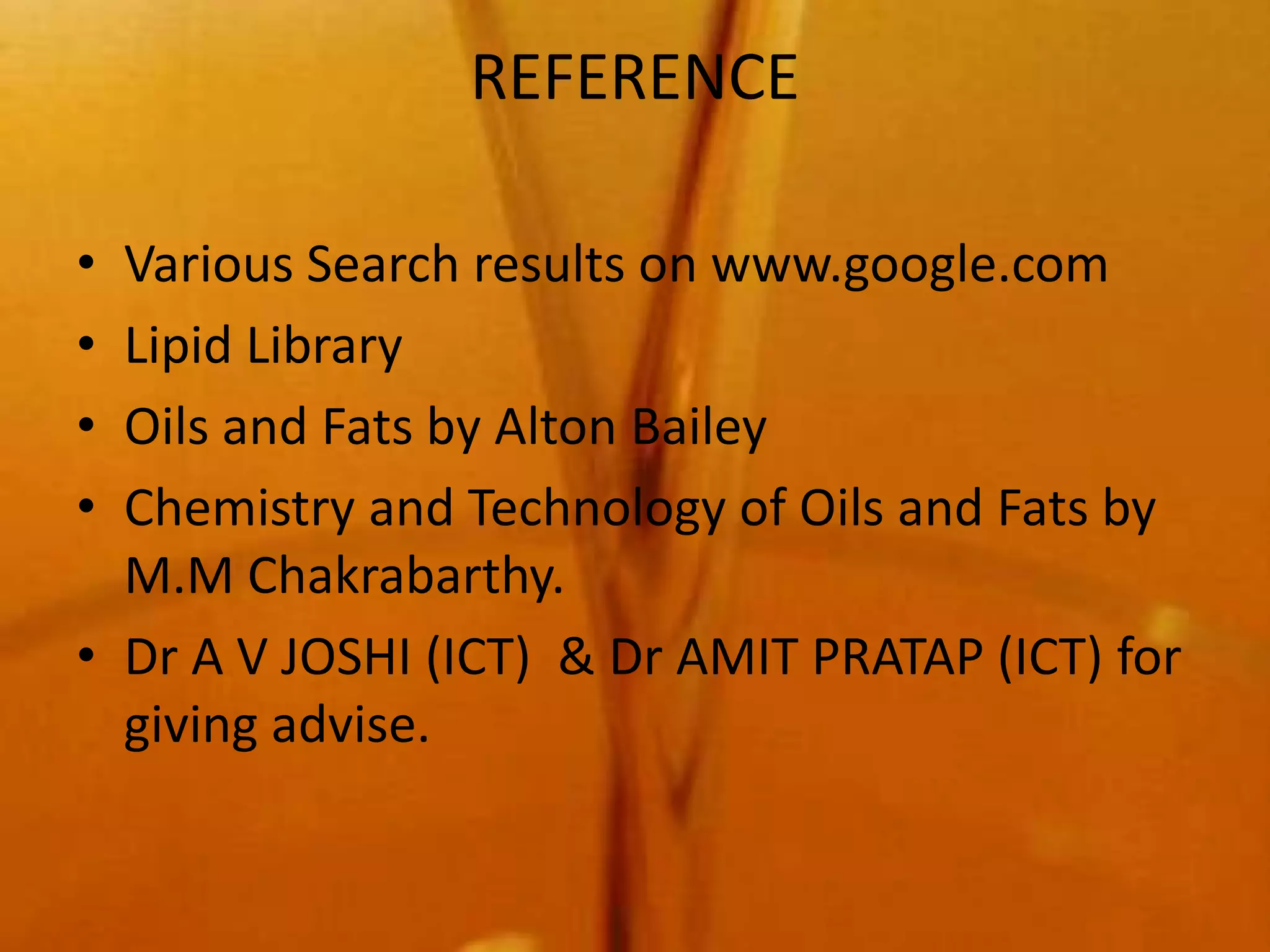 REFERENCE

• Various Search results on www.google.com
• Lipid Library
• Oils and Fats by Alton Bailey
• Chemistry and Technology of Oils and Fats by
  M.M Chakrabarthy.
• Dr A V JOSHI (ICT) & Dr AMIT PRATAP (ICT) for
  giving advise.
 