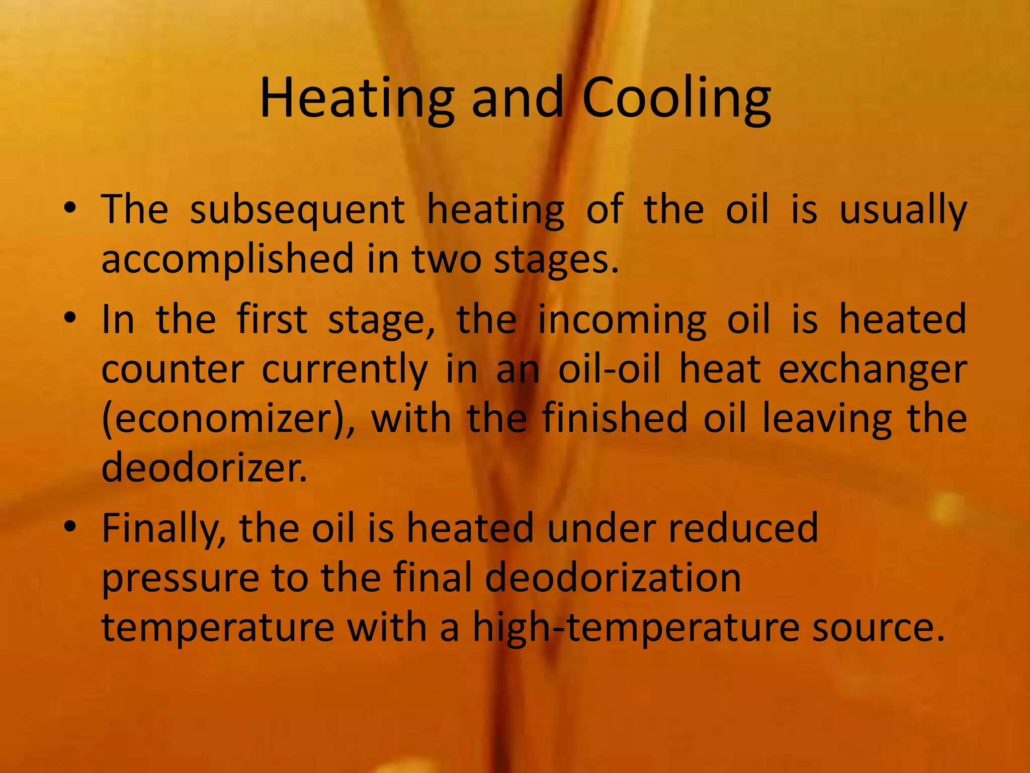 Heating and Cooling
• The subsequent heating of the oil is usually
  accomplished in two stages.
• In the first stage, the incoming oil is heated
  counter currently in an oil-oil heat exchanger
  (economizer), with the finished oil leaving the
  deodorizer.
• Finally, the oil is heated under reduced
  pressure to the final deodorization
  temperature with a high-temperature source.
 
