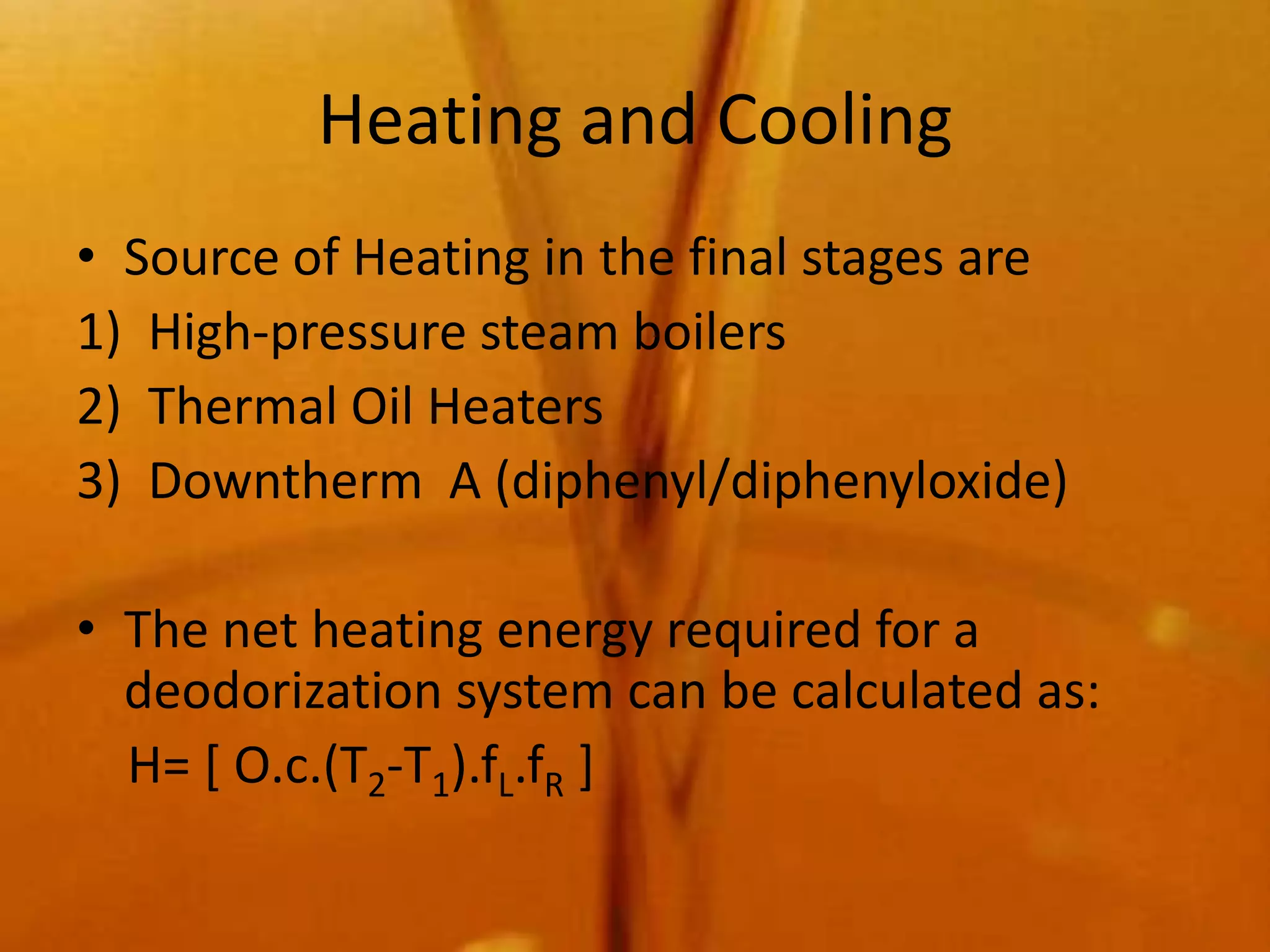 Heating and Cooling
• Source of Heating in the final stages are
1) High-pressure steam boilers
2) Thermal Oil Heaters
3) Downtherm A (diphenyl/diphenyloxide)

• The net heating energy required for a
  deodorization system can be calculated as:
  H= [ O.c.(T2-T1).fL.fR ]
 