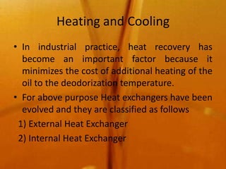 Heating and Cooling
• In industrial practice, heat recovery has
  become an important factor because it
  minimizes the cost of additional heating of the
  oil to the deodorization temperature.
• For above purpose Heat exchangers have been
  evolved and they are classified as follows
 1) External Heat Exchanger
 2) Internal Heat Exchanger
 