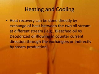 Heating and Cooling
• Heat recovery can be done directly by
  exchange of heat between the two oil stream
  at different stream ( e.g.. Bleached oil Vs
  Deodorized oil)flowing in counter current
  direction through the exchangers or indirectly
  by steam production.
 
