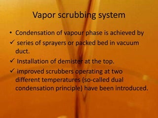 Vapor scrubbing system
• Condensation of vapour phase is achieved by
 series of sprayers or packed bed in vacuum
  duct.
 Installation of demister at the top.
 improved scrubbers operating at two
  different temperatures (so-called dual
  condensation principle) have been introduced.
 